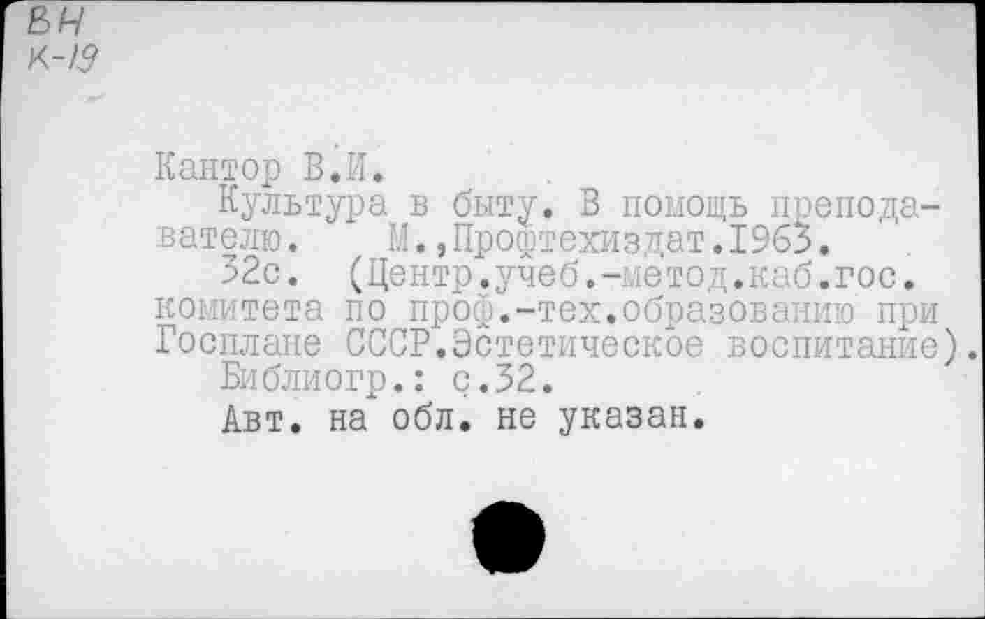 ﻿Кантор В.И.
Культура в быту. В помощь преподавателю.	М.,Профтехиздат.1963.
32с. (Центр.учеб.-метод.каб.гос. комитета по проф.-тех.образованию при Госплане СССР.Эстетическое воспитание
Библиогр.: с. 32.
Авт. на" обл. не указан.